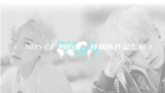 2025了广州的你,择偶条件是怎样?