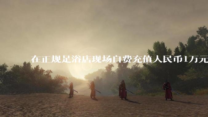 在正规足浴店现场自费充值人民币1万元及以上,是种怎样的体验?