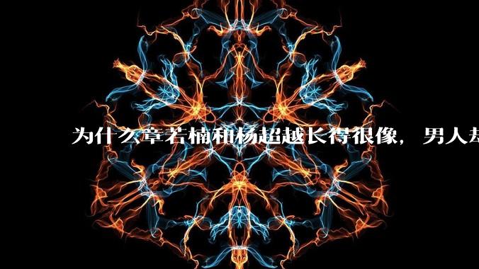 为什么章若楠和杨超越长得很像,男人却更喜欢章若楠,认为有女人味,而觉得杨超越像小女孩?