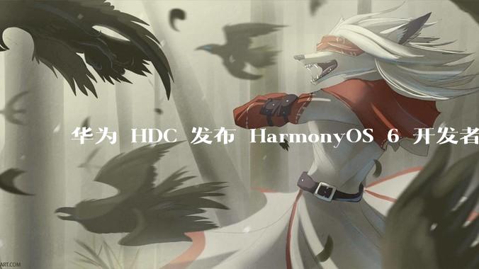 华为 HDC 发布 HarmonyOS 6 开发者 beta 版对应用开发者和鸿蒙生态有哪些影响?