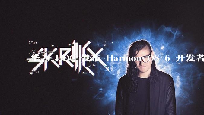 华为 HDC 发布 HarmonyOS 6 开发者 beta 版对应用开发者和鸿蒙生态有哪些影响?
