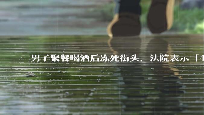 男子聚餐喝酒后冻死街头,法院表示「4位同事无过错」,如何评价此事?共同饮酒人是否需要承担责任?