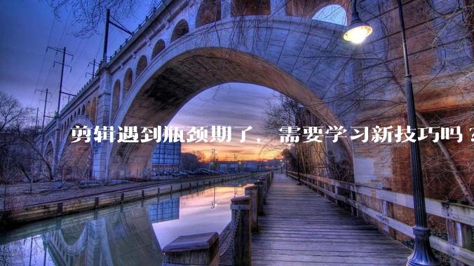 剪辑遇到瓶颈期了,需要学习新技巧吗?