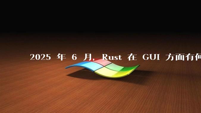 2025 年 6 月,Rust 在 GUI 方面有何大的进展? 你最看好哪个框架?