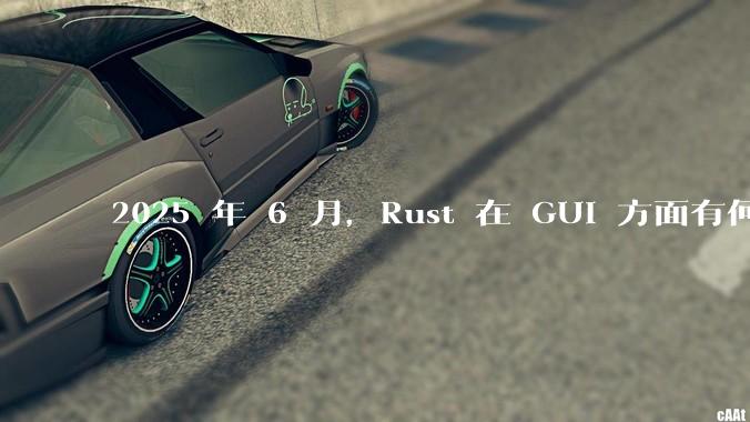 2025 年 6 月,Rust 在 GUI 方面有何大的进展? 你最看好哪个框架?
