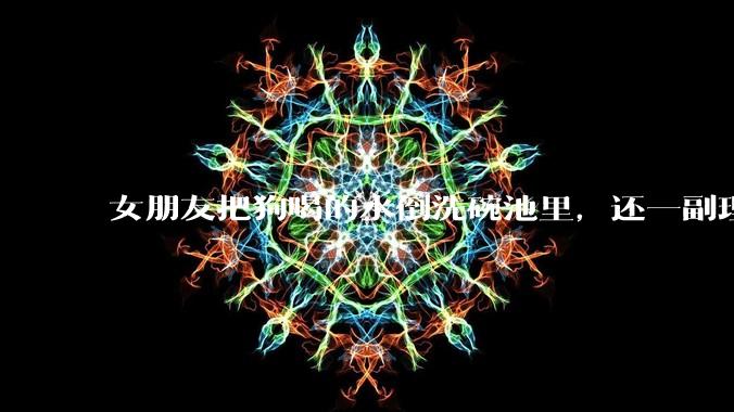 女朋友把狗喝的水倒洗碗池里,还一副理所当然的样子,这对吗?