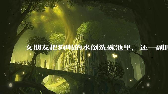 女朋友把狗喝的水倒洗碗池里,还一副理所当然的样子,这对吗?