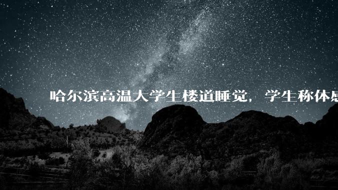 哈尔滨高温大学生楼道睡觉,学生称体感温度 37、38℃,东北学校该不该装空调?未来东北高温天会更多吗?