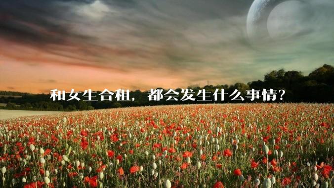 和女生合租,都会发生什么事情?