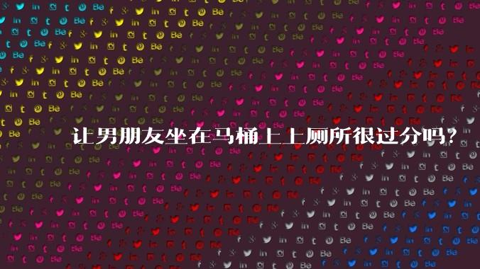 让男朋友坐在马桶上上厕所很过分吗?