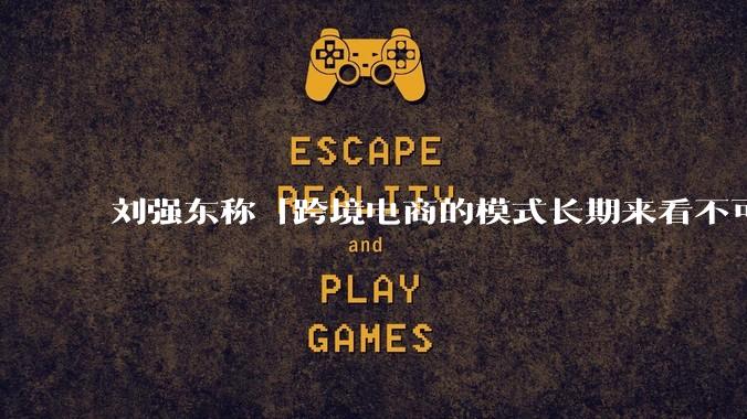 刘强东称「跨境电商的模式长期来看不可持续」,有依据吗?京东不走跨境电商模式,对其国际市场布局有何影响?