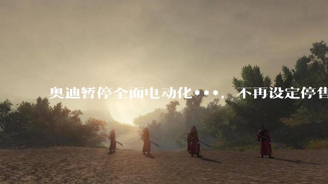 奥迪暂停全面电动化***,不再设定停售燃油车时间表,此前沃尔沃、奔驰也调整全面电动化***,如何解读?