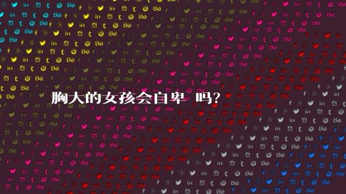 胸大的女孩会自卑 吗?