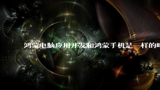 鸿蒙电脑应用开发和鸿蒙手机是一样的吗?
