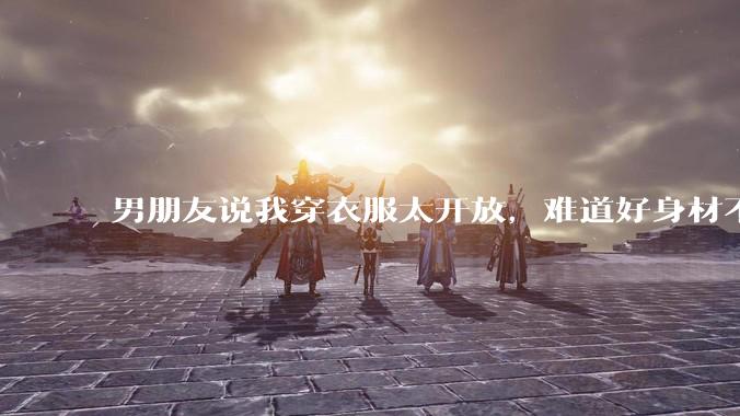 男朋友说我穿衣服太开放,难道好身材不应该显示出来吗?