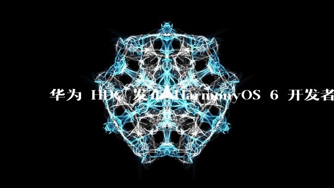 华为 HDC 发布 HarmonyOS 6 开发者 beta 版对应用开发者和鸿蒙生态有哪些影响?
