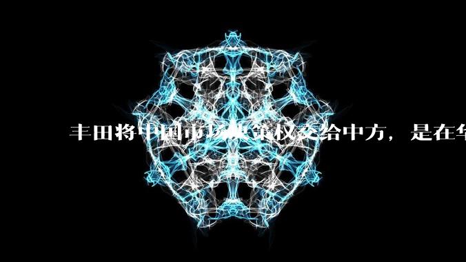 丰田将中国市场决策权交给中方,是在华战略重大调整,这会不会意味着未来中国市场的丰田车“中味”十足了?