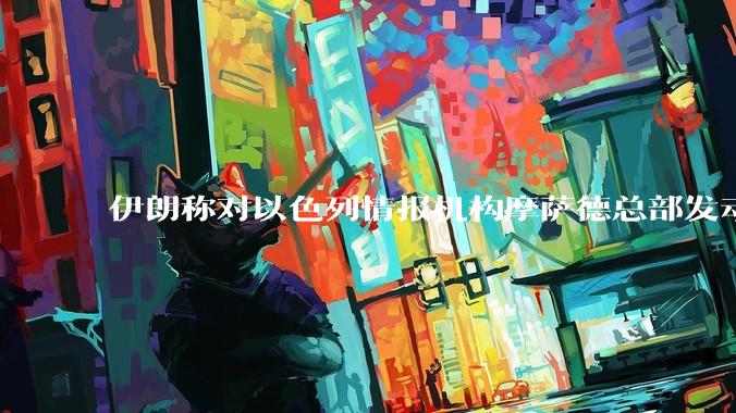 伊朗称对以色列情报机构摩萨德总部发动袭击,如何评价此举?以情报机构在此次冲突中发挥了什么作用?