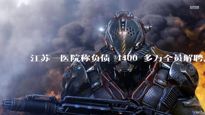 江苏一医院称负债 4400 多万全员解聘,具体是怎么回事?医院这么做合法吗?