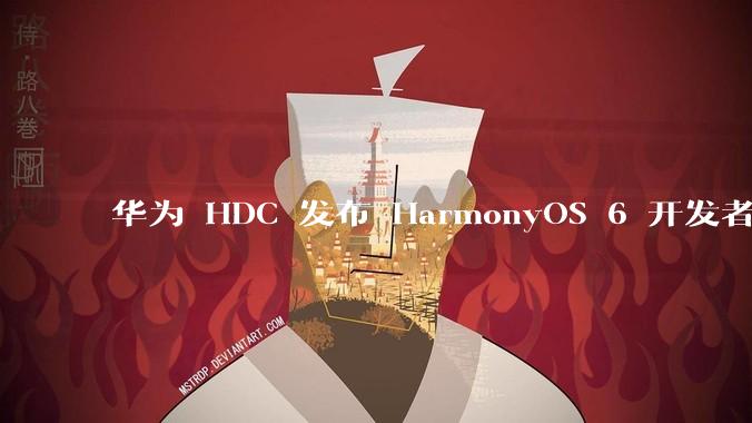 华为 HDC 发布 HarmonyOS 6 开发者 beta 版对应用开发者和鸿蒙生态有哪些影响?