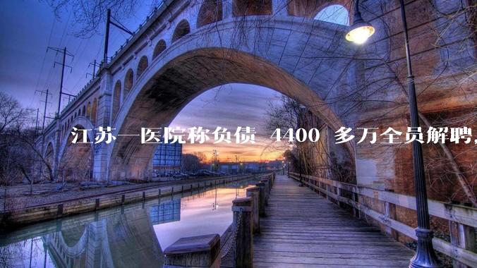 江苏一医院称负债 4400 多万全员解聘,具体是怎么回事?医院这么做合法吗?