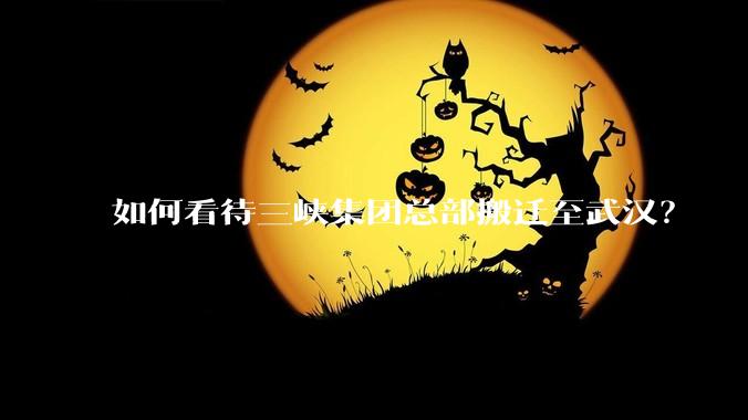 如何看待三峡集团总部搬迁至武汉?