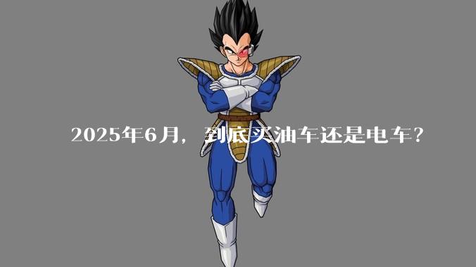 2025年6月,到底买油车还是电车?