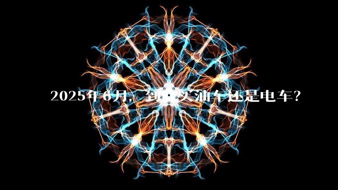 2025年6月,到底买油车还是电车?
