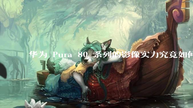 华为 Pura 80 系列的影像实力究竟如何?有哪些新突破?