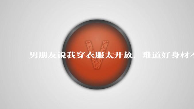 男朋友说我穿衣服太开放,难道好身材不应该显示出来吗?