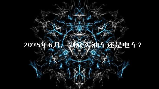 2025年6月,到底买油车还是电车?