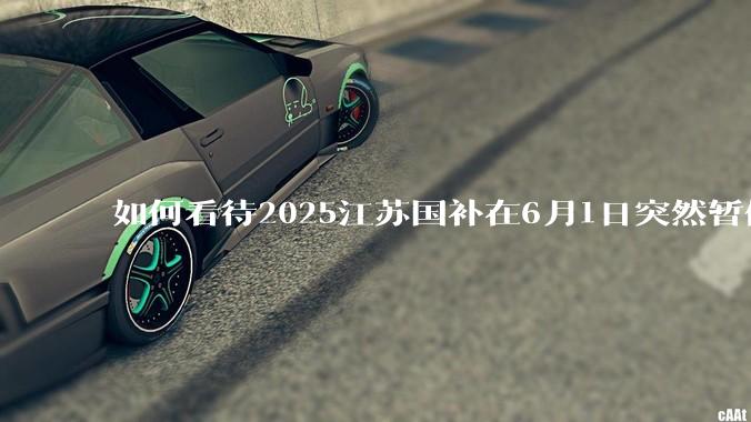 如何看待2025江苏国补在6月1日突然暂停下线?