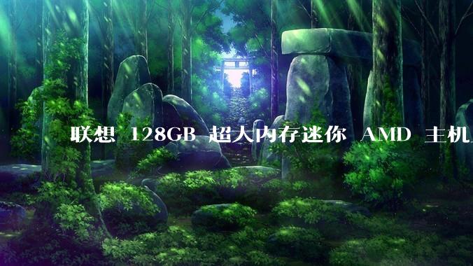 联想 128GB 超大内存迷你 AMD 主机上架,此款主机有哪些亮点?
