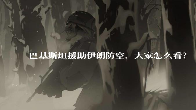 巴基斯坦援助伊朗防空,大家怎么看?