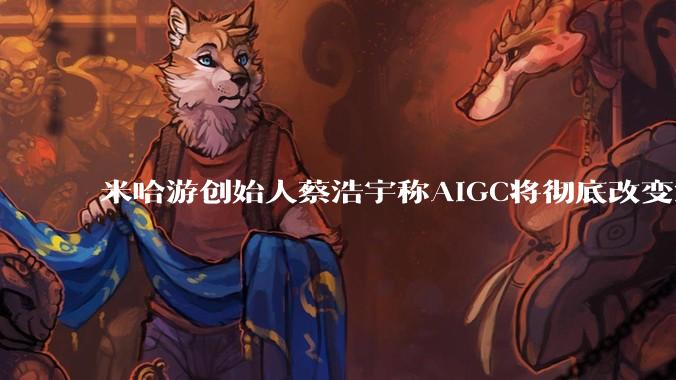 米哈游创始人蔡浩宇称AIGC将彻底改变游戏行业,游戏创造只属于顶尖团队,普通开发者建议转行,如何理解?