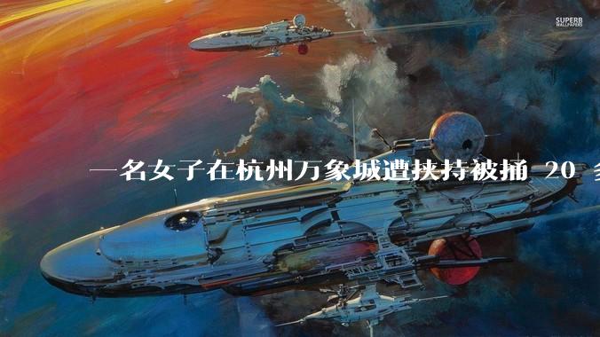 一名女子在杭州万象城遭挟持被捅 20 多刀,隆胸***体救了一命,这反映出哪些公安系统的问题?