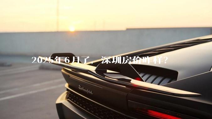 2025年6月了,深圳房价咋样?