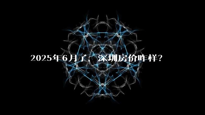 2025年6月了,深圳房价咋样?