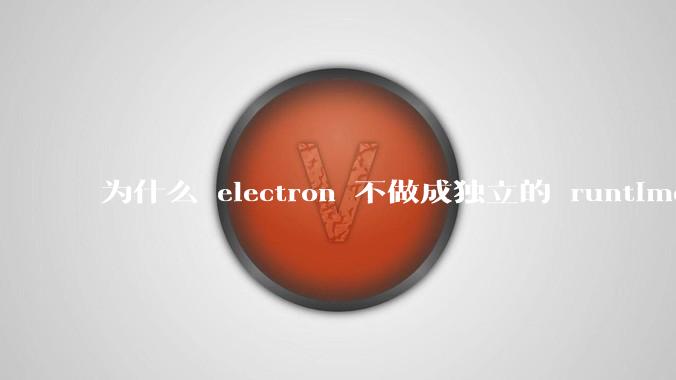 为什么 electron 不做成独立的 runtime?