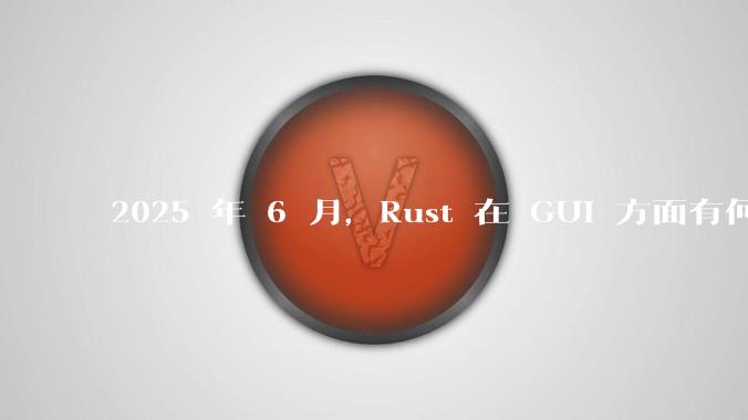 2025 年 6 月,Rust 在 GUI 方面有何大的进展? 你最看好哪个框架?