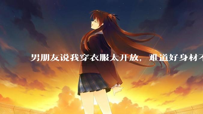 男朋友说我穿衣服太开放,难道好身材不应该显示出来吗?