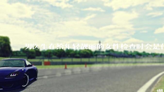 男医生在给年轻靓丽的女性检查时会是什么心态?