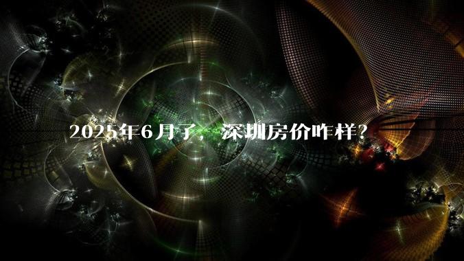 2025年6月了,深圳房价咋样?