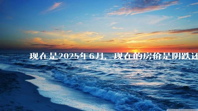 现在是2025年6月,现在的房价是阴跌还是暴跌?还会继续跌多久?是否已经开始分化?