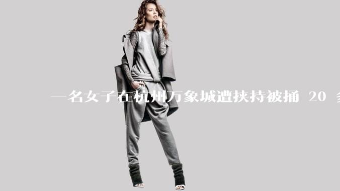 一名女子在杭州万象城遭挟持被捅 20 多刀,隆胸***体救了一命,这反映出哪些公安系统的问题?