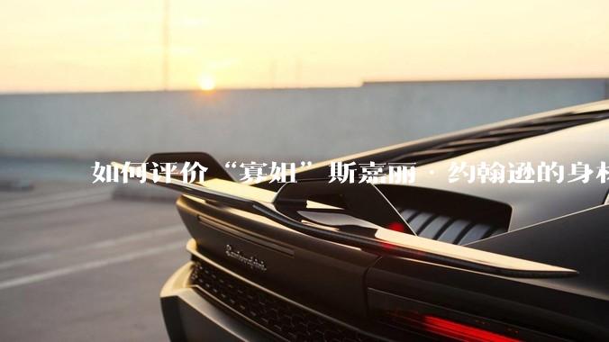 如何评价“寡姐”斯嘉丽·约翰逊的身材?