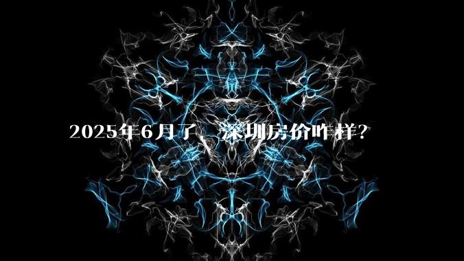 2025年6月了,深圳房价咋样?