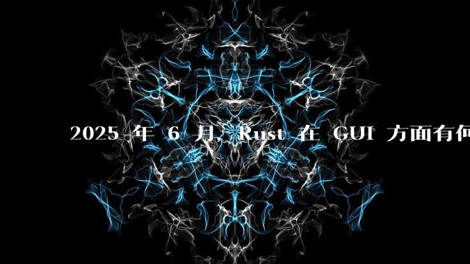 2025 年 6 月,Rust 在 GUI 方面有何大的进展? 你最看好哪个框架?