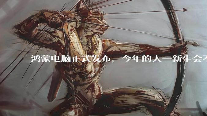 鸿蒙电脑正式发布,今年的大一新生会不会扎堆购买鸿蒙电脑?